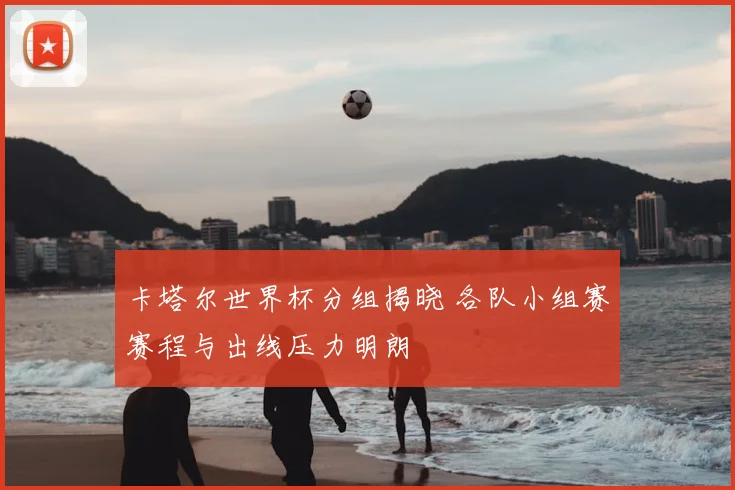 卡塔尔世界杯分组揭晓 各队小组赛赛程与出线压力明朗