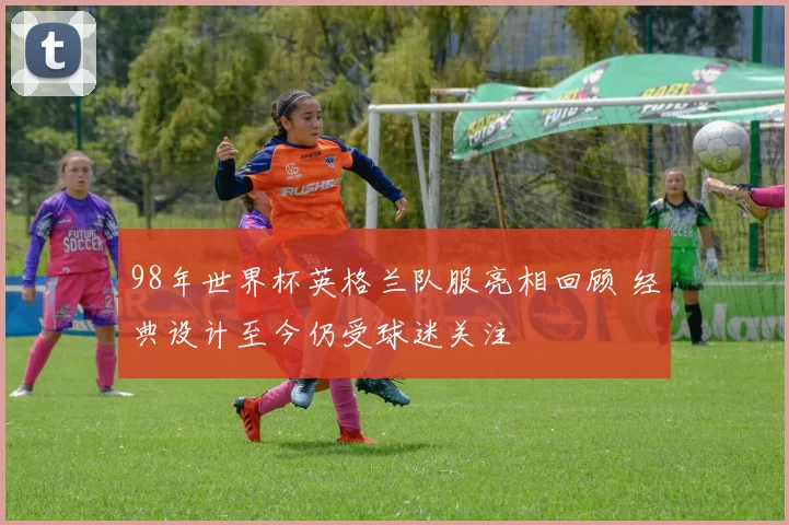 98年世界杯英格兰队服亮相回顾 经典设计至今仍受球迷关注