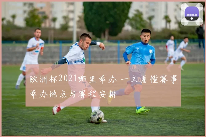 欧洲杯2021哪里举办 一文看懂赛事举办地点与赛程安排