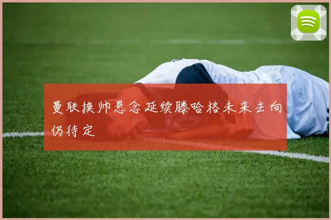 曼联换帅悬念延续滕哈格未来去向仍待定